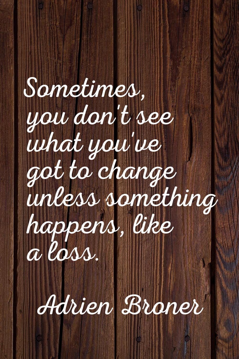 Sometimes, you don't see what you've got to change unless something happens, like a loss.