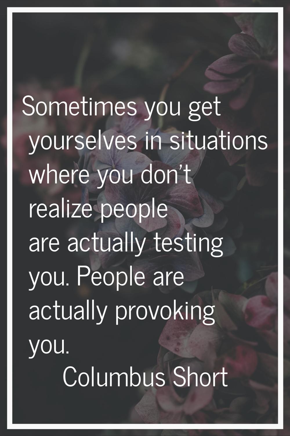 Sometimes you get yourselves in situations where you don't realize people are actually testing you.