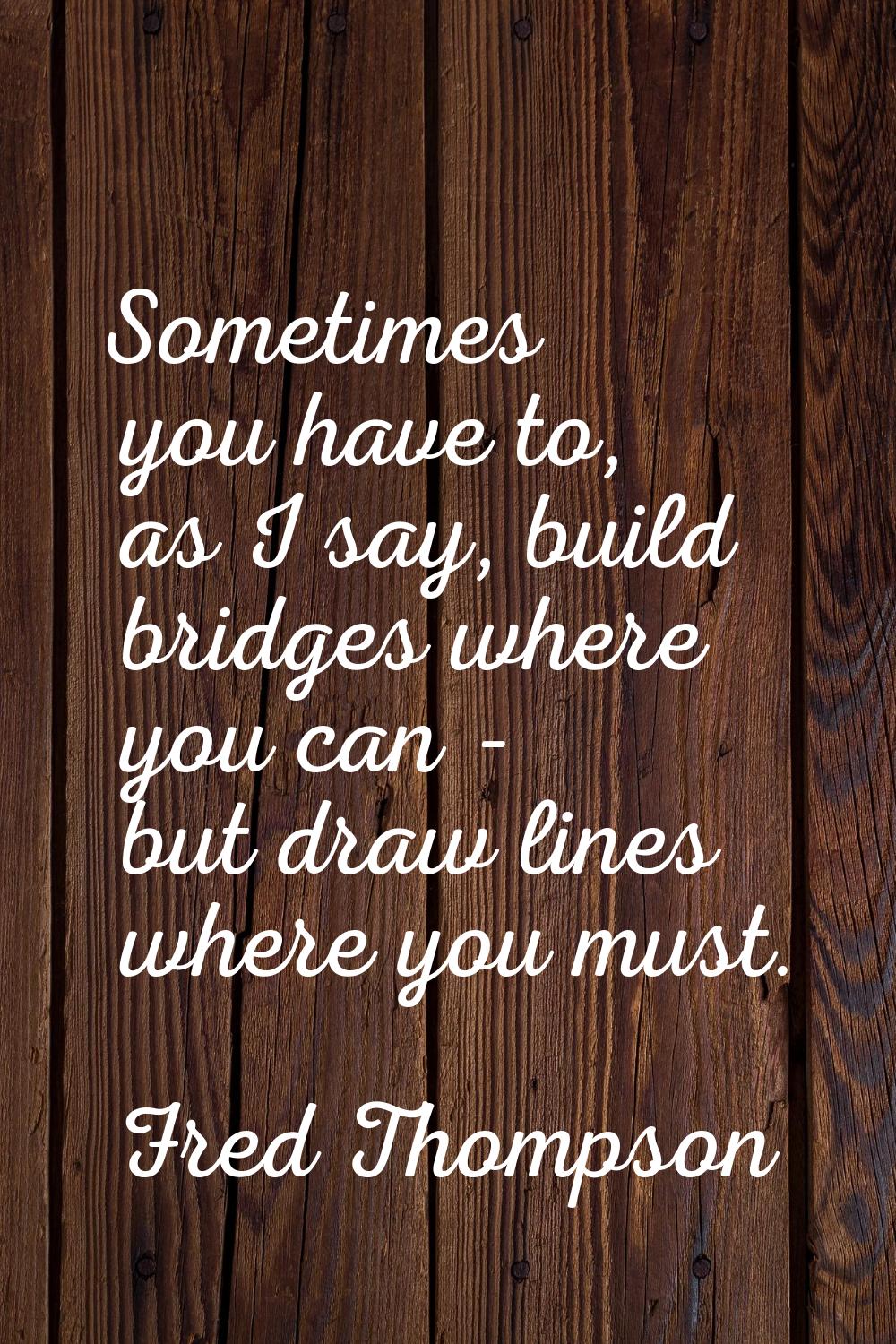 Sometimes you have to, as I say, build bridges where you can - but draw lines where you must.