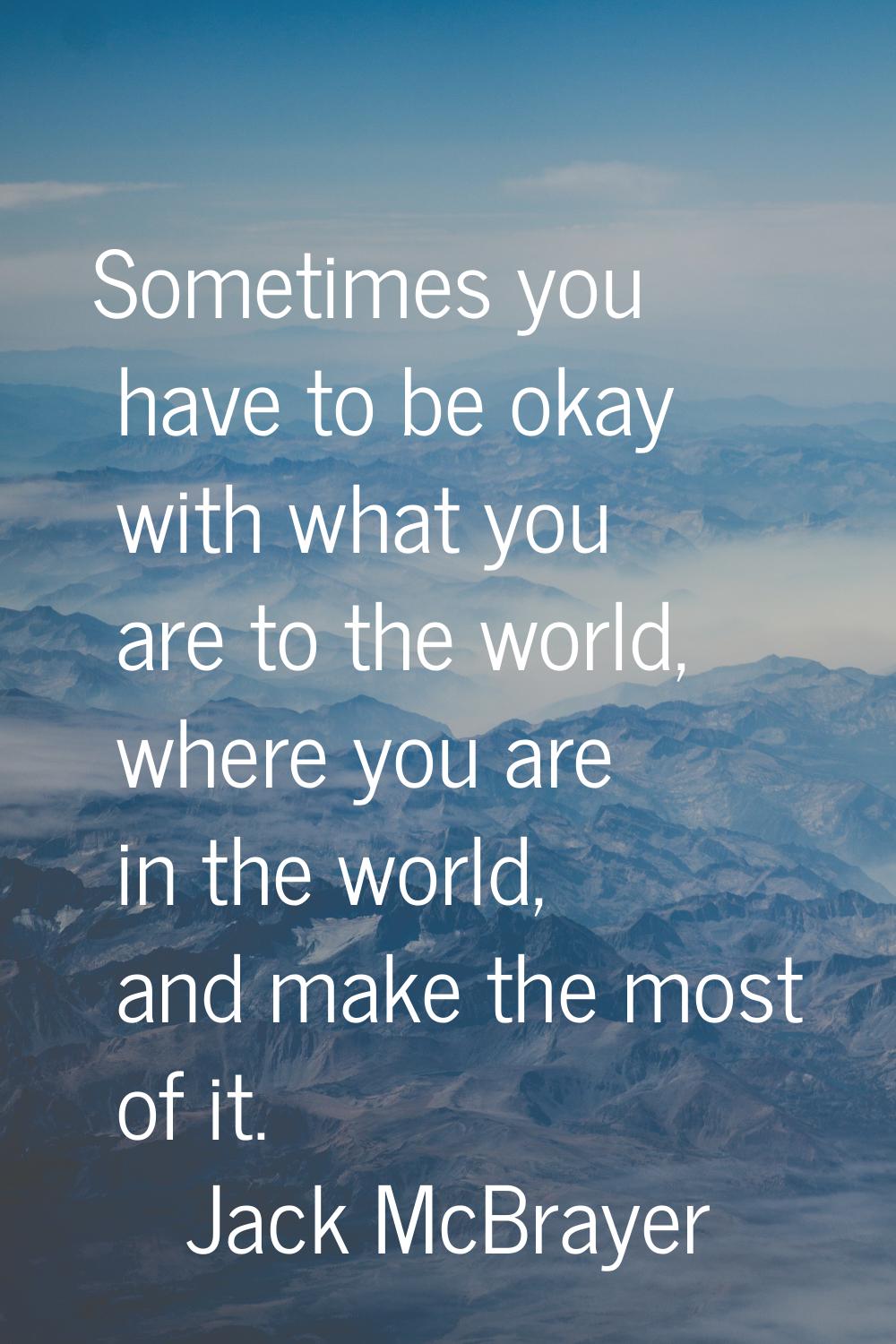 Sometimes you have to be okay with what you are to the world, where you are in the world, and make 