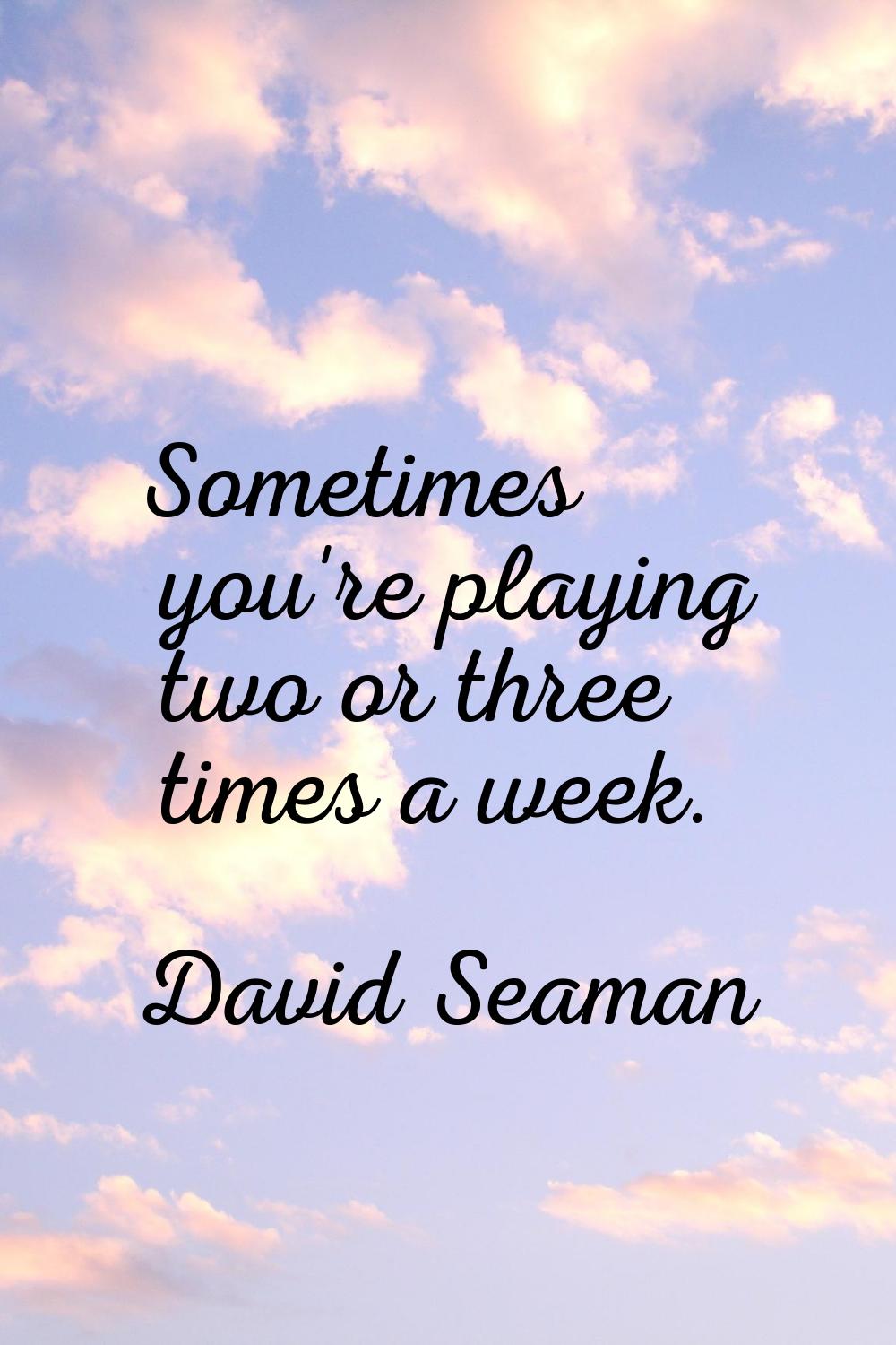 Sometimes you're playing two or three times a week.