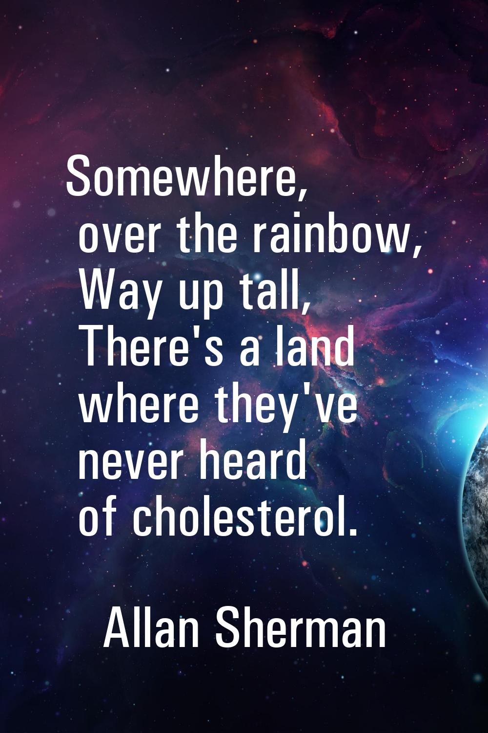 Somewhere, over the rainbow, Way up tall, There's a land where they've never heard of cholesterol.