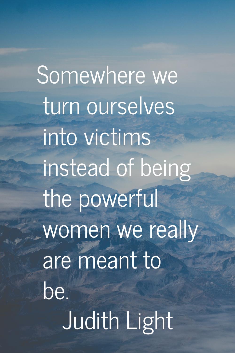 Somewhere we turn ourselves into victims instead of being the powerful women we really are meant to