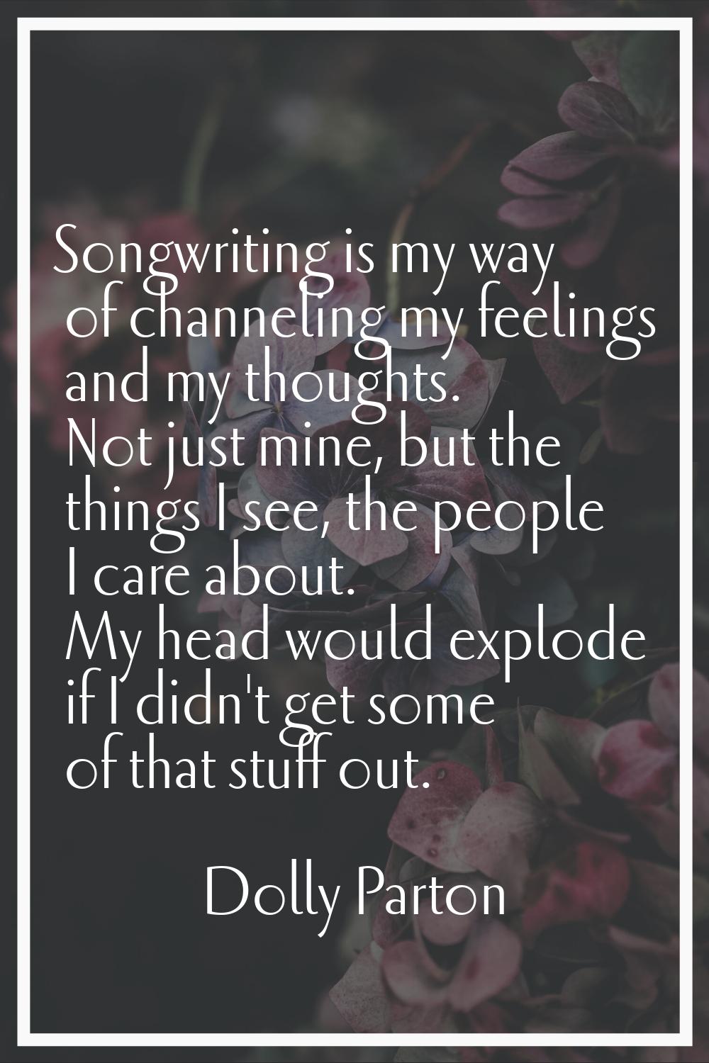 Songwriting is my way of channeling my feelings and my thoughts. Not just mine, but the things I se