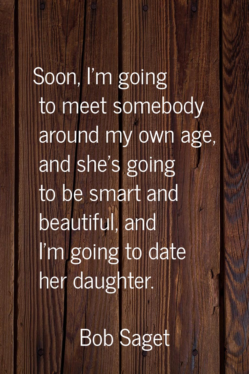 Soon, I'm going to meet somebody around my own age, and she's going to be smart and beautiful, and 