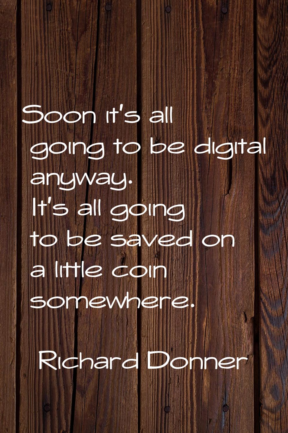 Soon it's all going to be digital anyway. It's all going to be saved on a little coin somewhere.