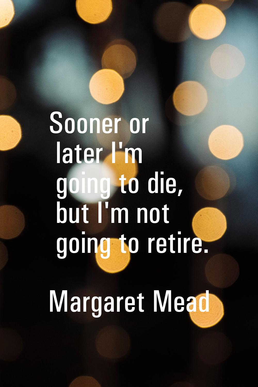 Sooner or later I'm going to die, but I'm not going to retire.