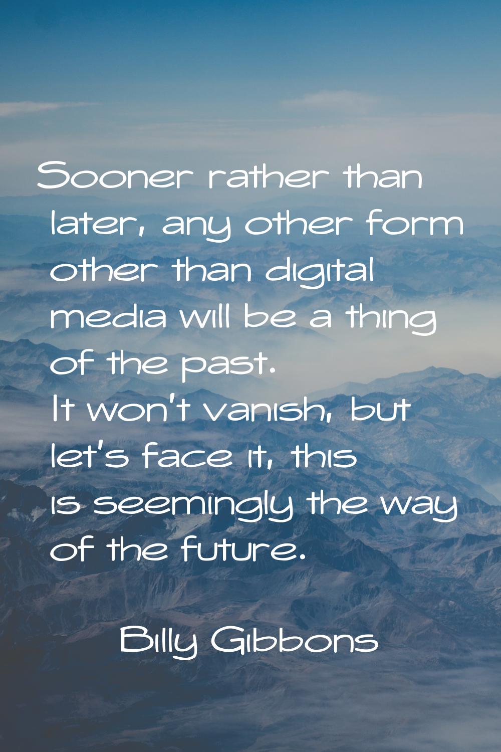 Sooner rather than later, any other form other than digital media will be a thing of the past. It w