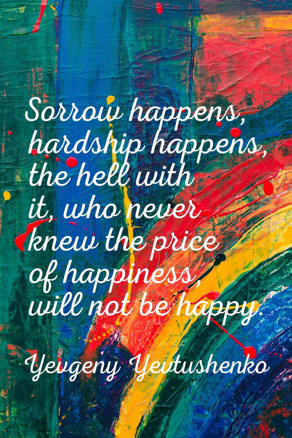 Sorrow happens, hardship happens, the hell with it, who never knew the price of happiness, will not