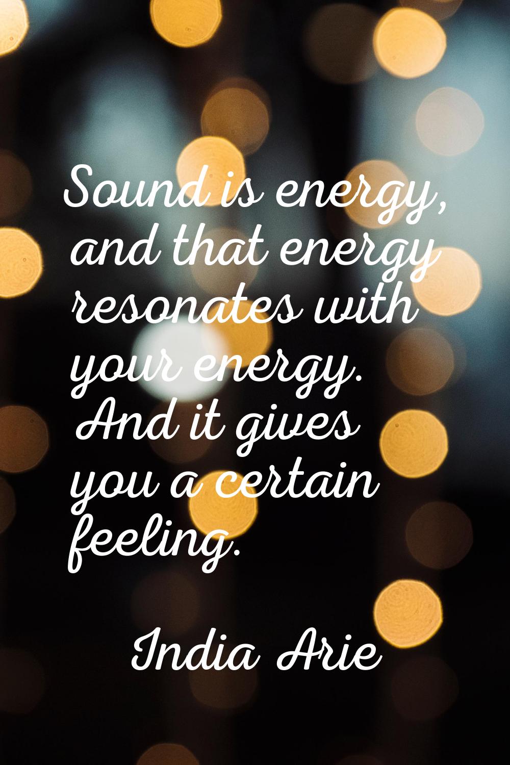 Sound is energy, and that energy resonates with your energy. And it gives you a certain feeling.