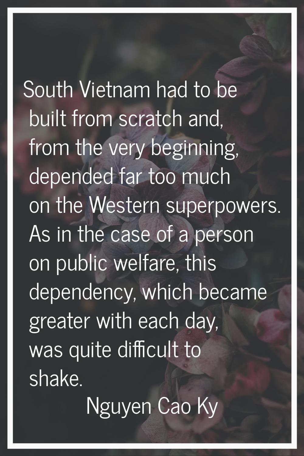 South Vietnam had to be built from scratch and, from the very beginning, depended far too much on t
