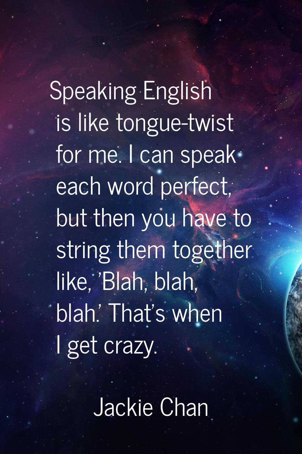 Speaking English is like tongue-twist for me. I can speak each word perfect, but then you have to s