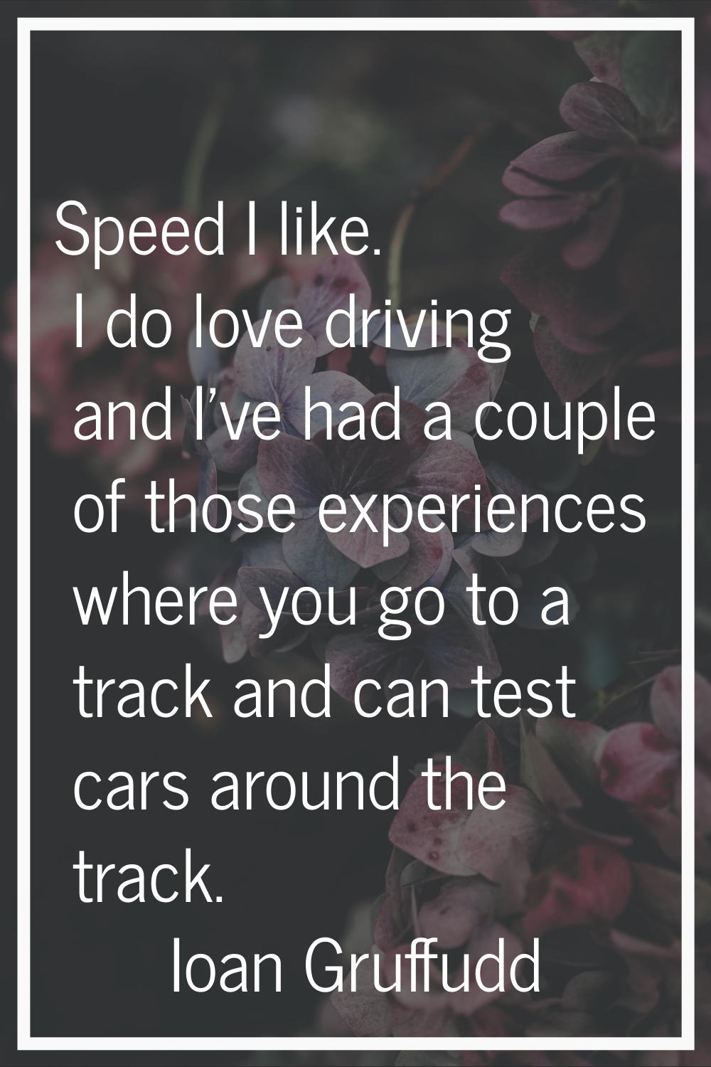 Speed I like. I do love driving and I've had a couple of those experiences where you go to a track 