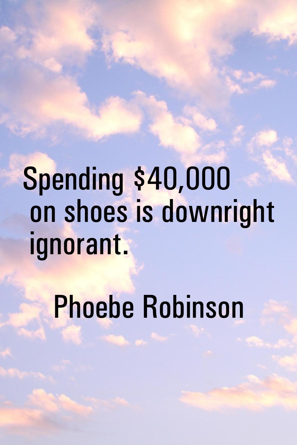 Spending $40,000 on shoes is downright ignorant.