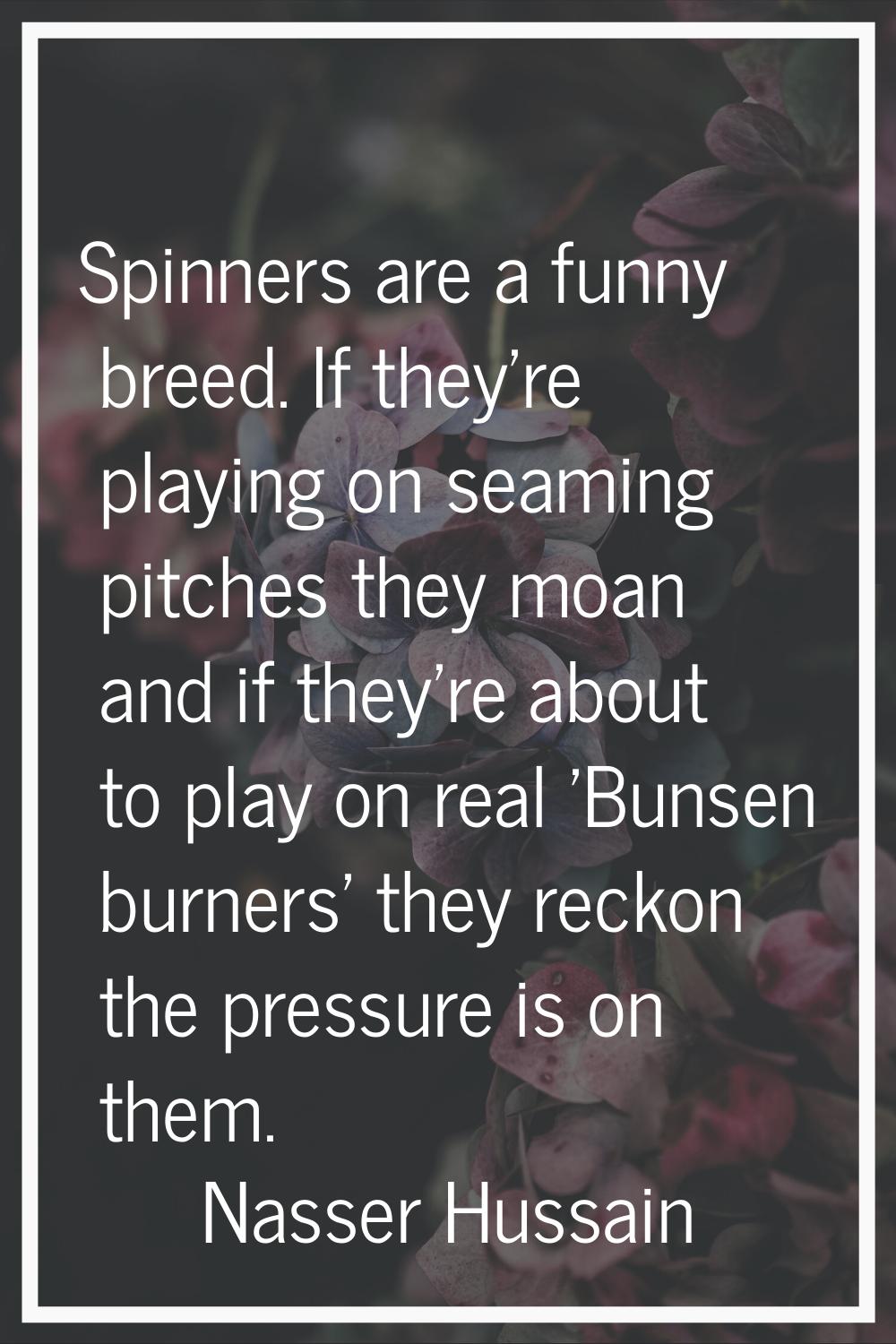 Spinners are a funny breed. If they're playing on seaming pitches they moan and if they're about to