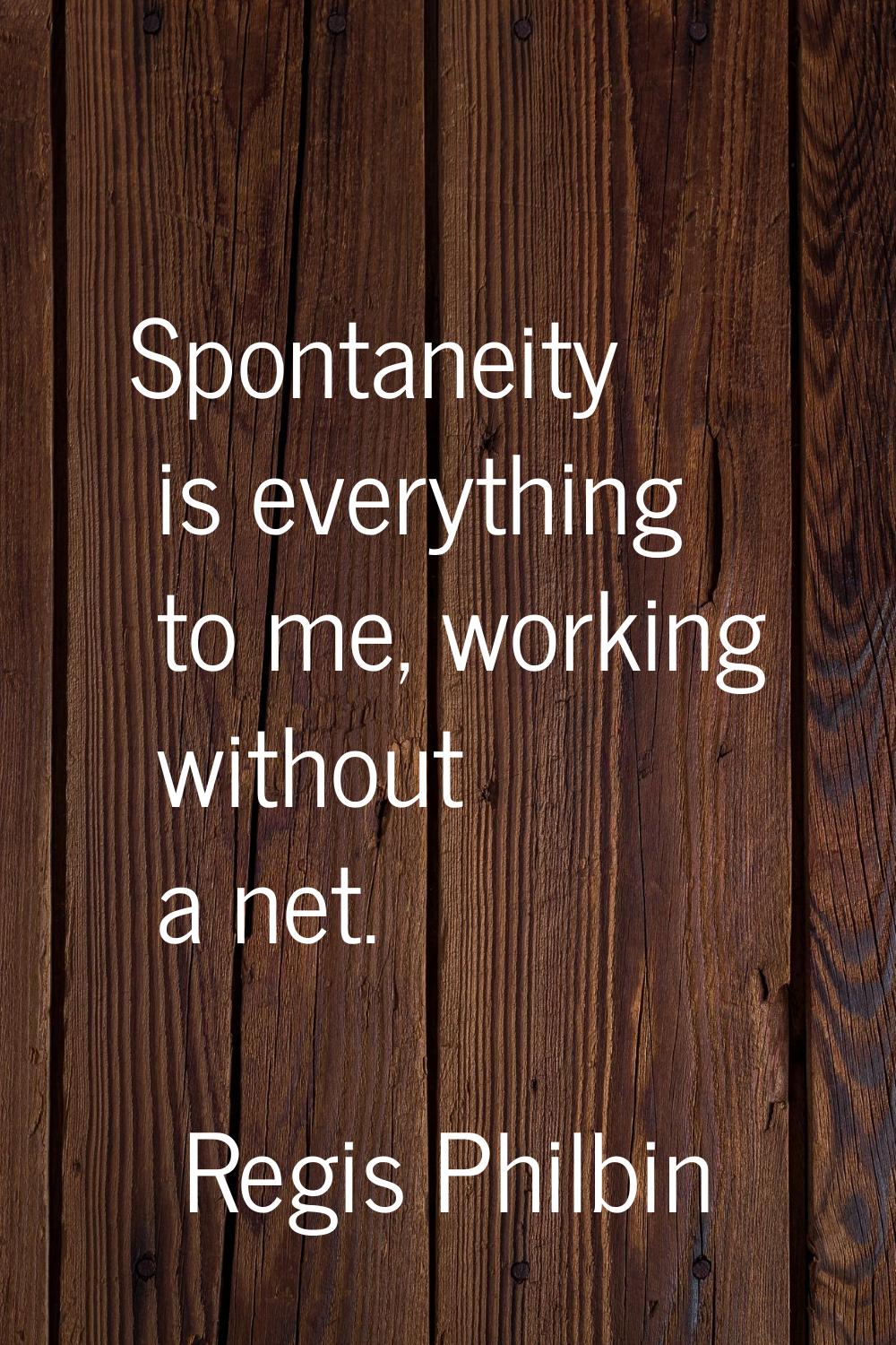 Spontaneity is everything to me, working without a net.