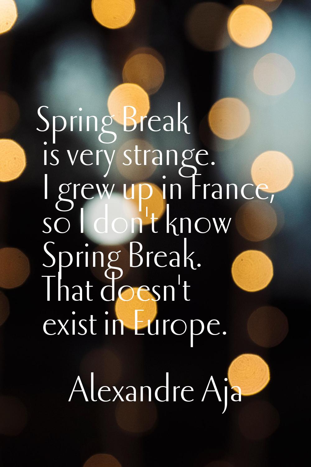 Spring Break is very strange. I grew up in France, so I don't know Spring Break. That doesn't exist