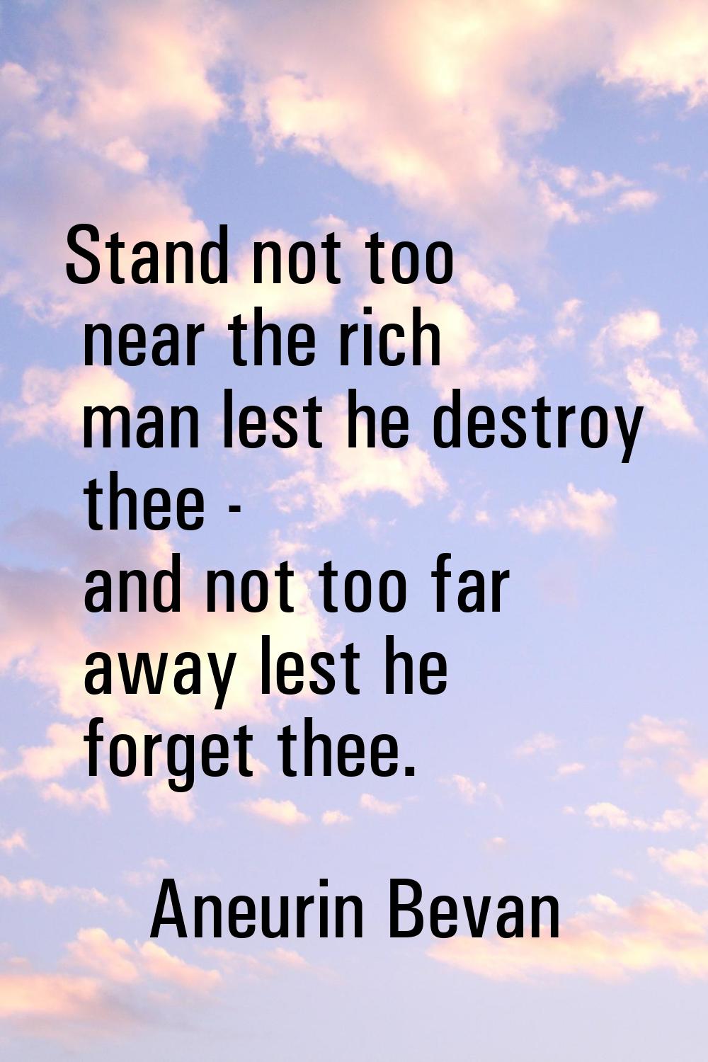 Stand not too near the rich man lest he destroy thee - and not too far away lest he forget thee.