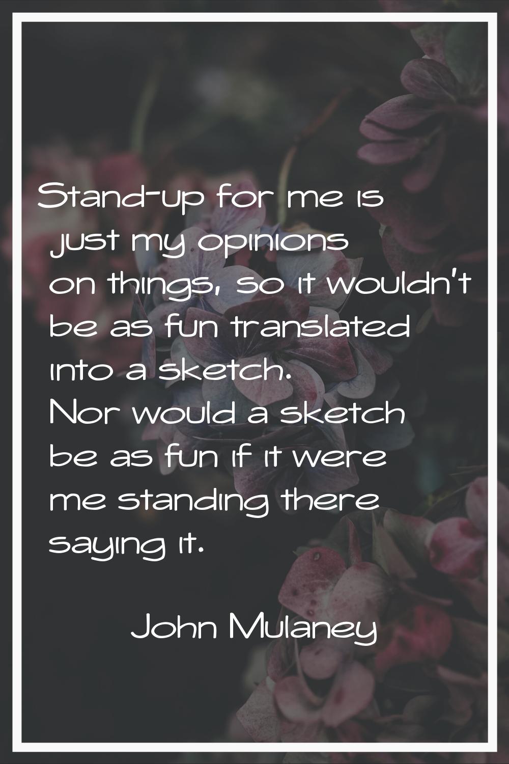 Stand-up for me is just my opinions on things, so it wouldn't be as fun translated into a sketch. N