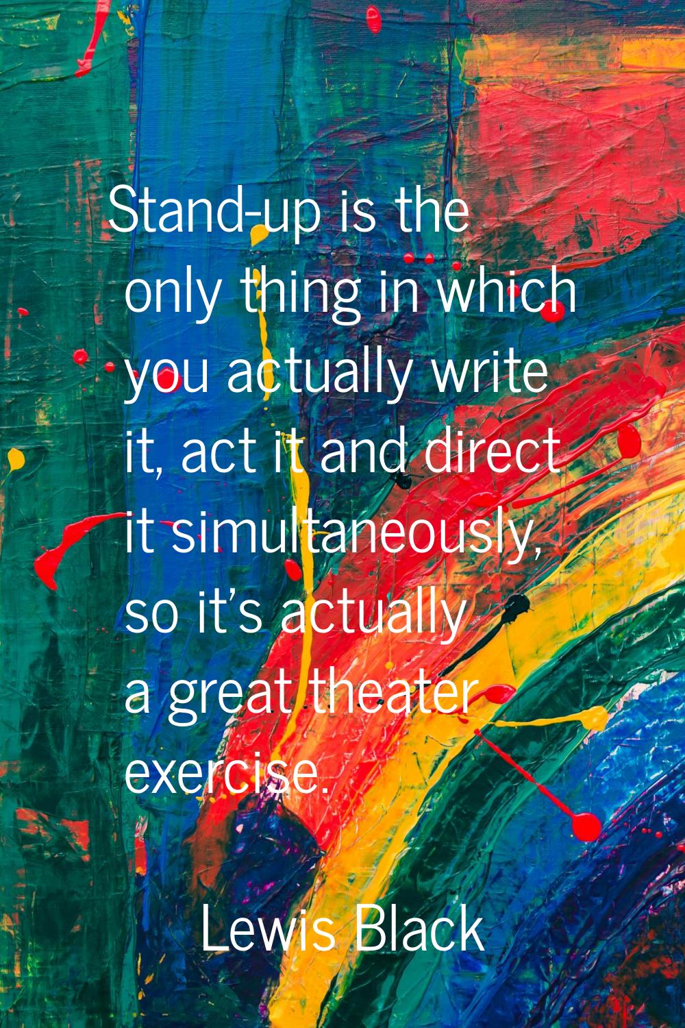 Stand-up is the only thing in which you actually write it, act it and direct it simultaneously, so 