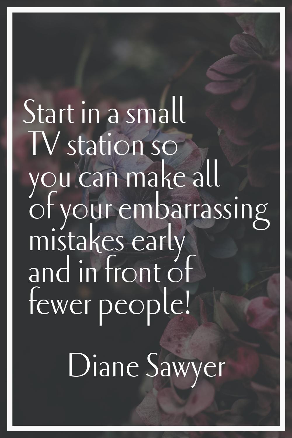 Start in a small TV station so you can make all of your embarrassing mistakes early and in front of