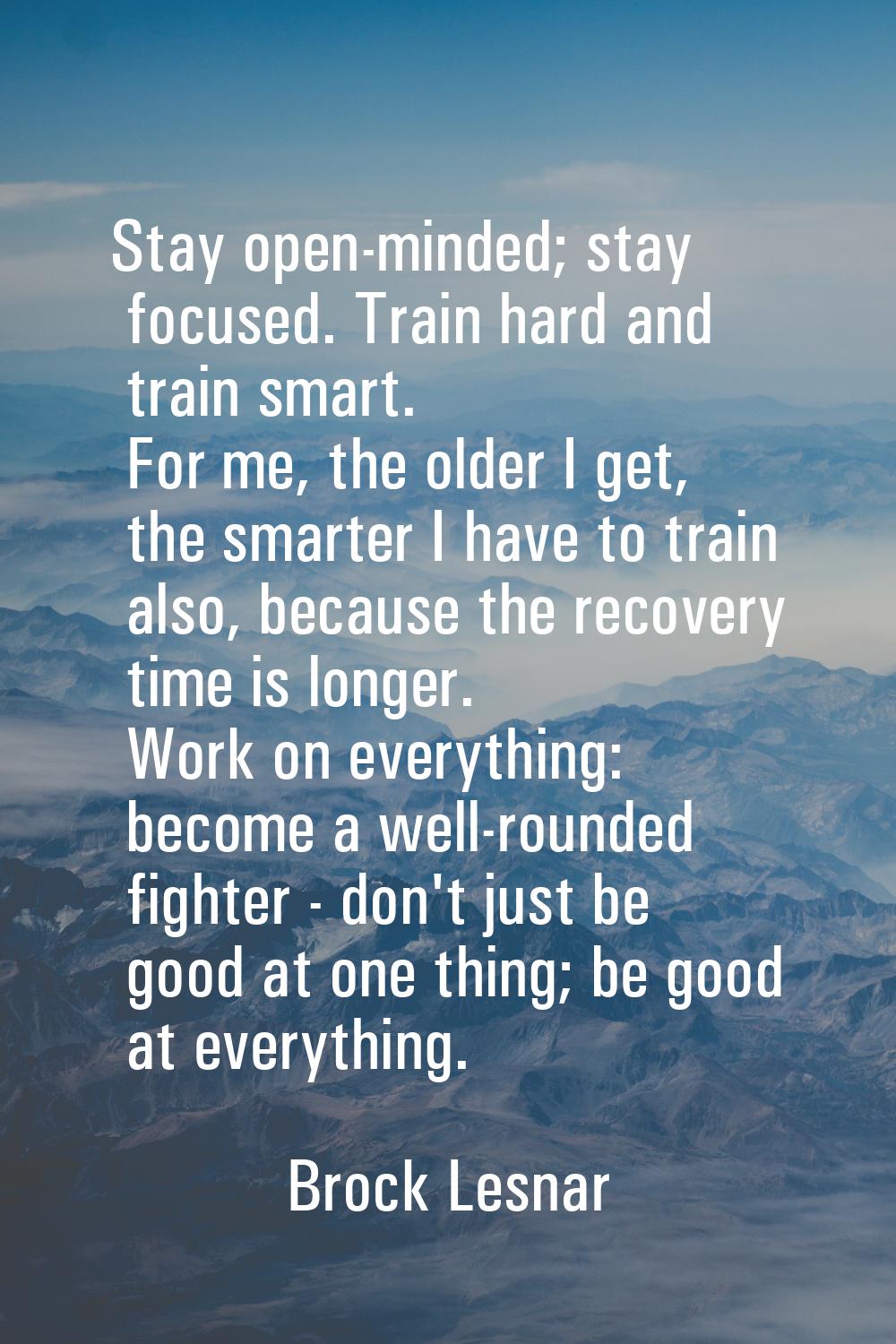 Stay open-minded; stay focused. Train hard and train smart. For me, the older I get, the smarter I 