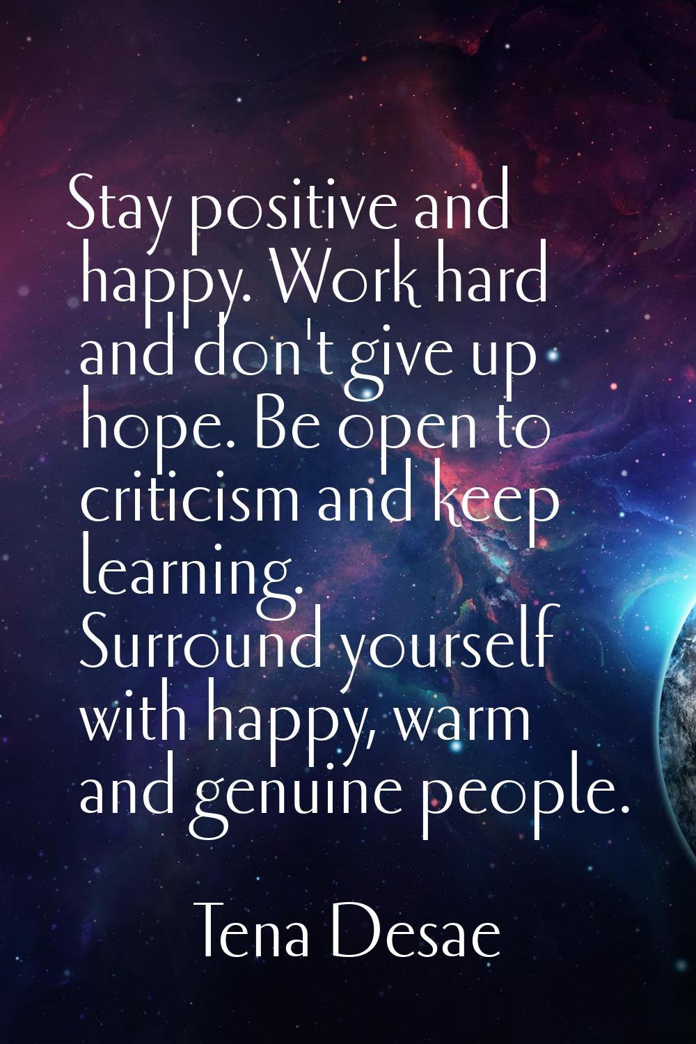 Stay positive and happy. Work hard and don't give up hope. Be open to criticism and keep learning. 