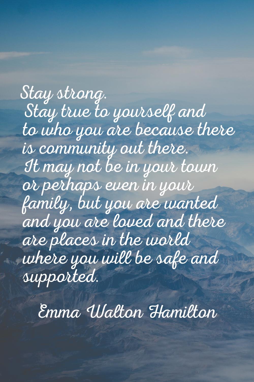 Stay strong. Stay true to yourself and to who you are because there is community out there. It may 