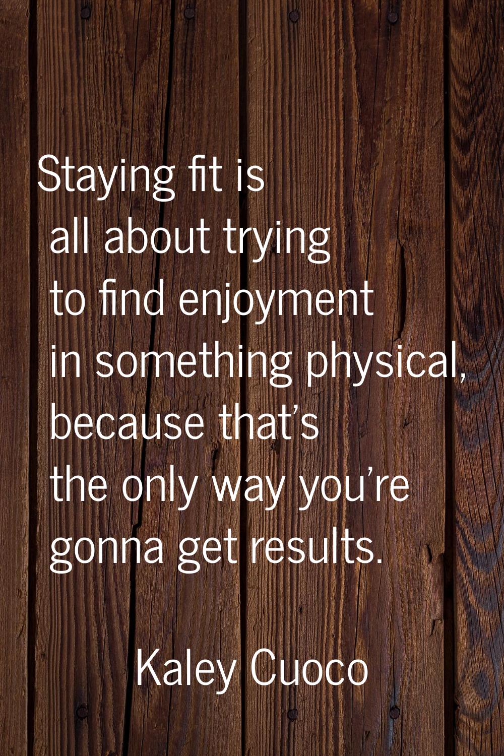 Staying fit is all about trying to find enjoyment in something physical, because that's the only wa