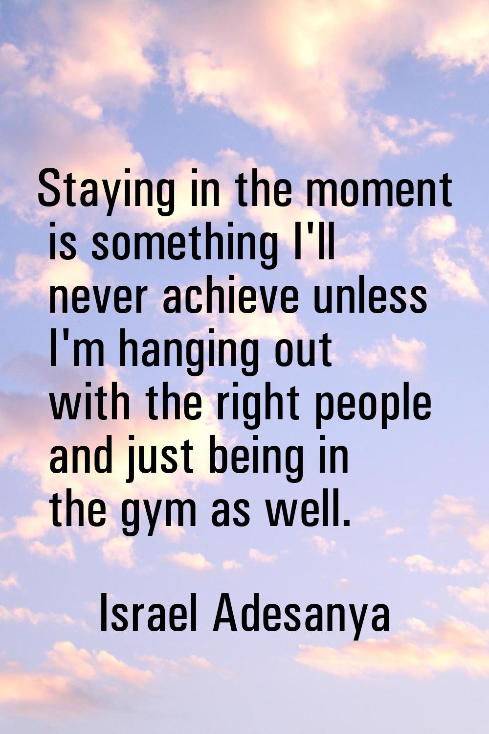 Staying in the moment is something I'll never achieve unless I'm hanging out with the right people 