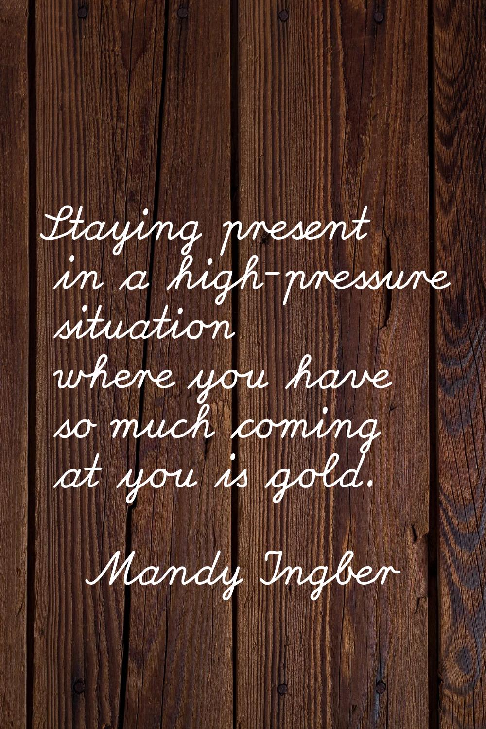 Staying present in a high-pressure situation where you have so much coming at you is gold.