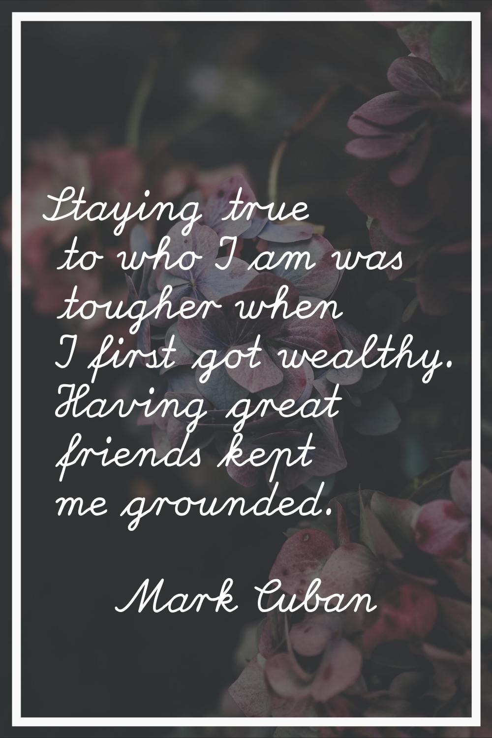 Staying true to who I am was tougher when I first got wealthy. Having great friends kept me grounde