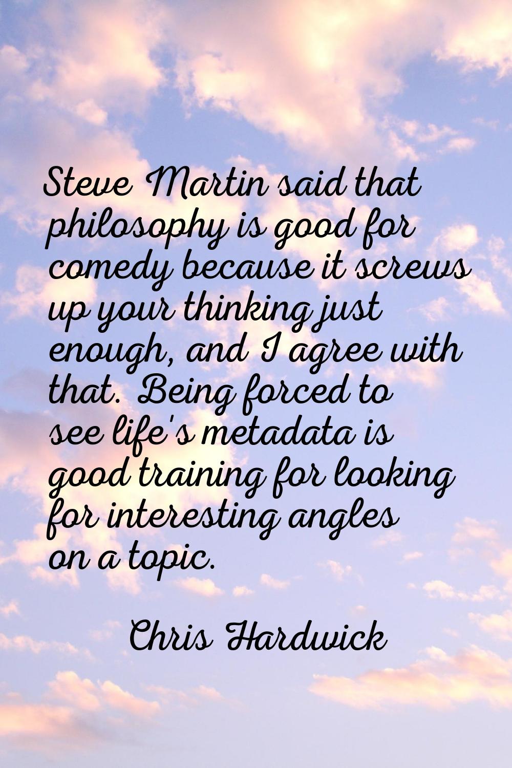 Steve Martin said that philosophy is good for comedy because it screws up your thinking just enough
