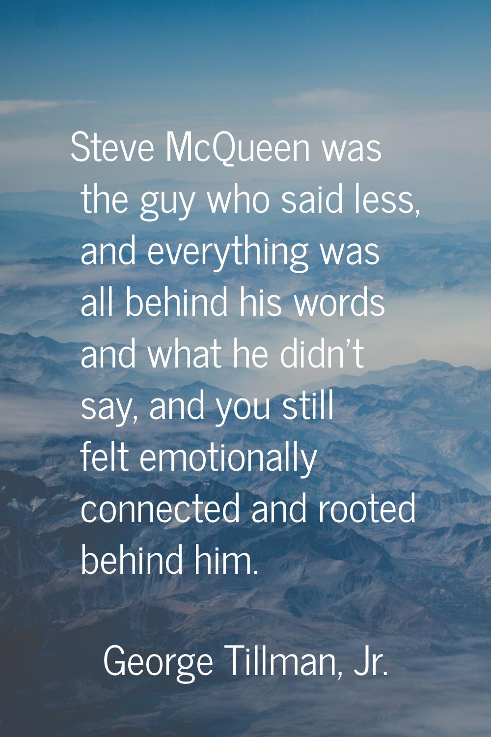 Steve McQueen was the guy who said less, and everything was all behind his words and what he didn't