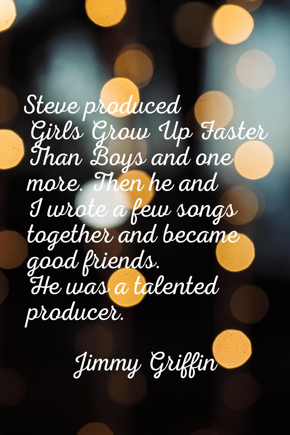 Steve produced Girls Grow Up Faster Than Boys and one more. Then he and I wrote a few songs togethe