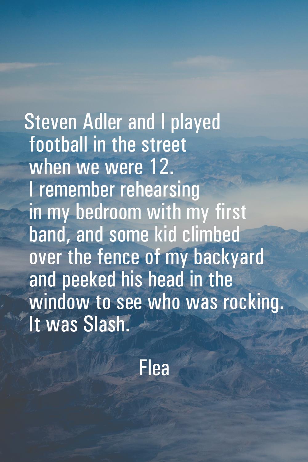 Steven Adler and I played football in the street when we were 12. I remember rehearsing in my bedro
