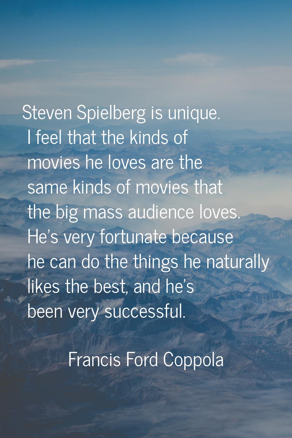 Steven Spielberg is unique. I feel that the kinds of movies he loves are the same kinds of movies t