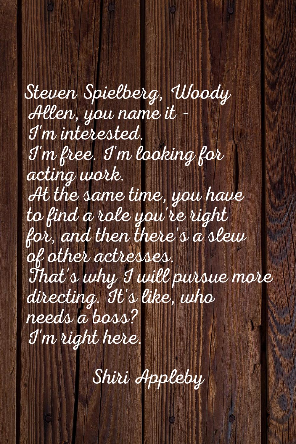 Steven Spielberg, Woody Allen, you name it - I'm interested. I'm free. I'm looking for acting work.