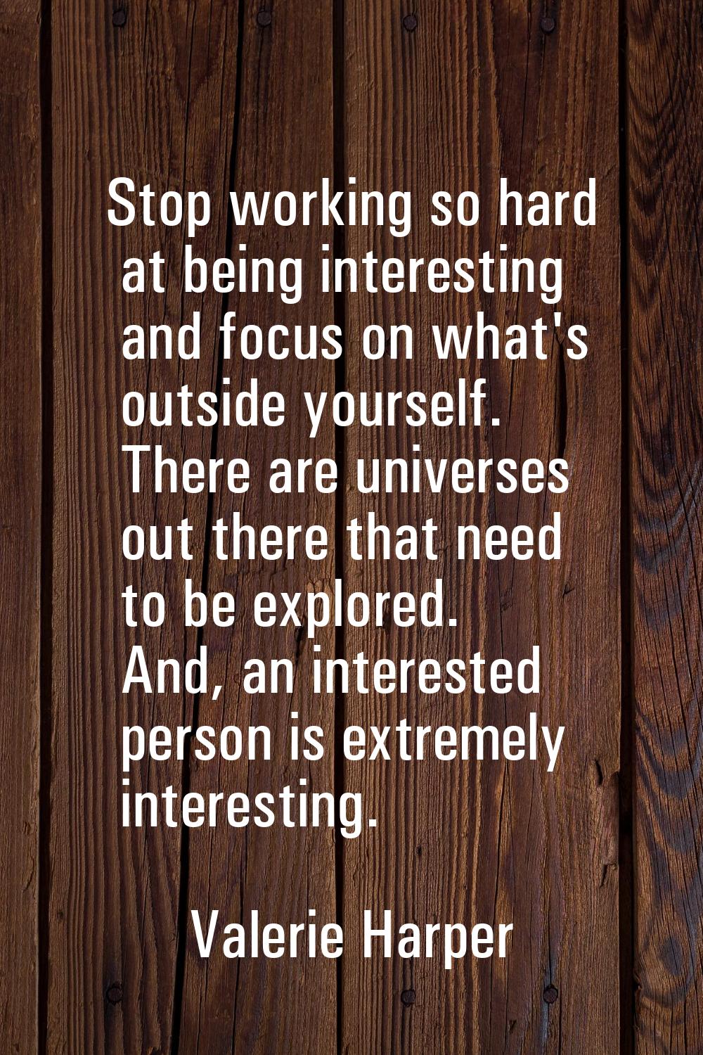 Stop working so hard at being interesting and focus on what's outside yourself. There are universes