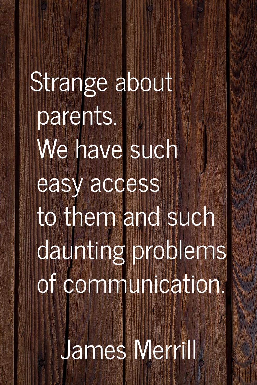 Strange about parents. We have such easy access to them and such daunting problems of communication
