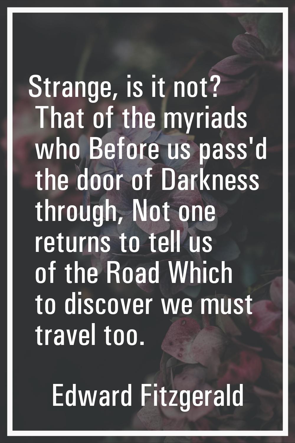 Strange, is it not? That of the myriads who Before us pass'd the door of Darkness through, Not one 