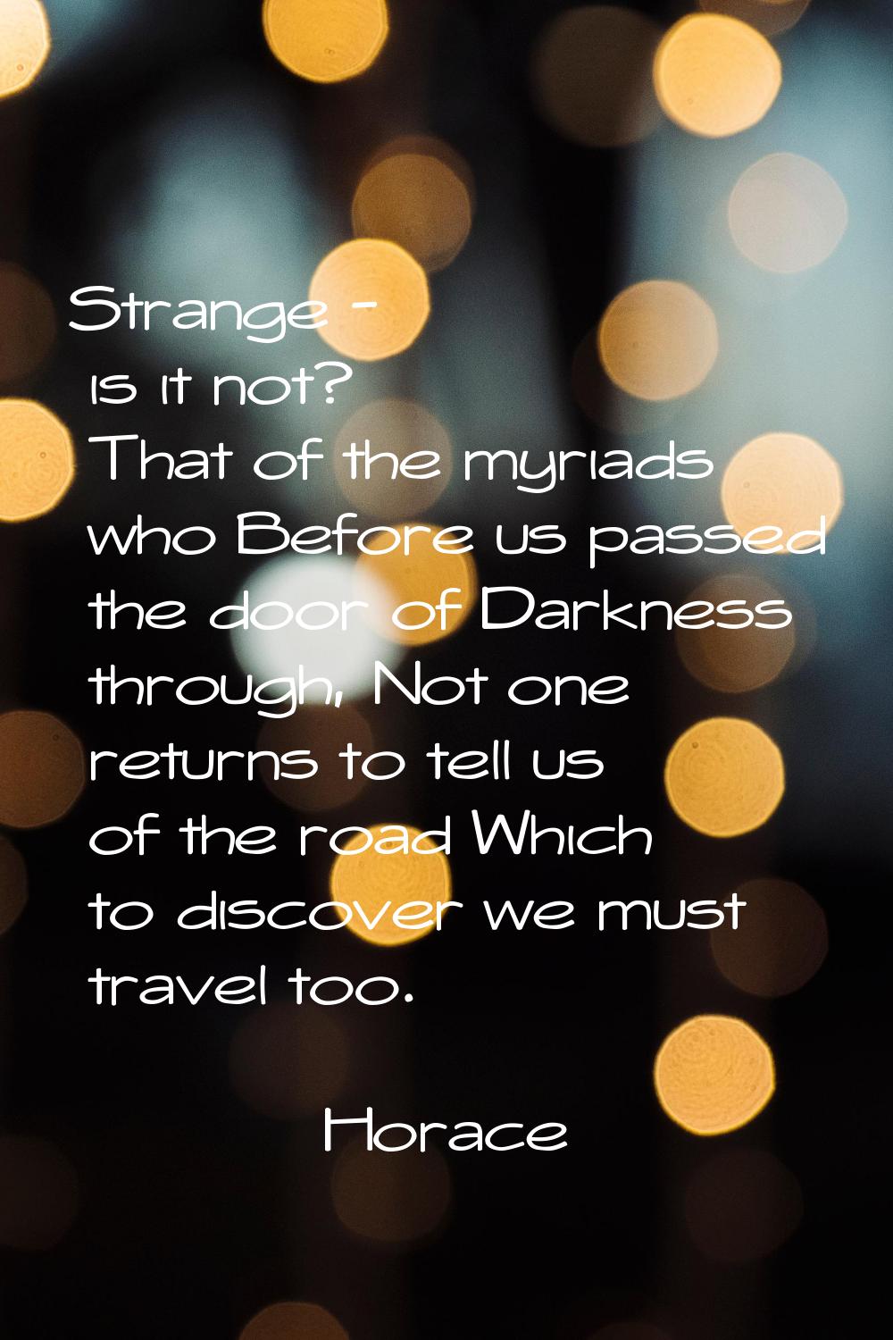 Strange - is it not? That of the myriads who Before us passed the door of Darkness through, Not one
