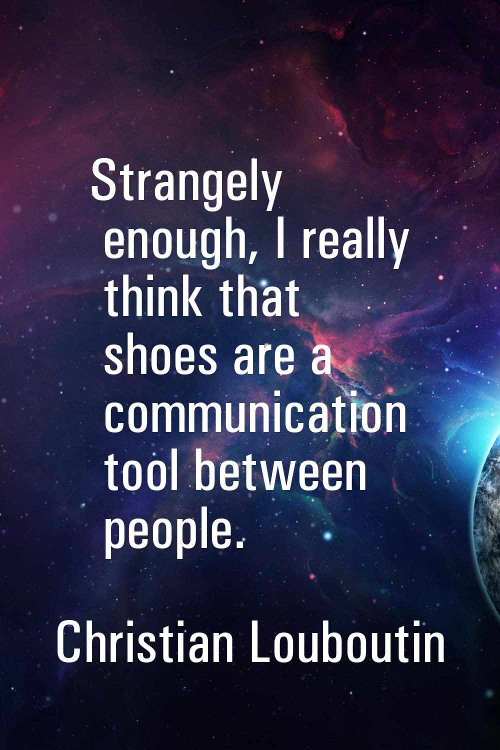 Strangely enough, I really think that shoes are a communication tool between people.