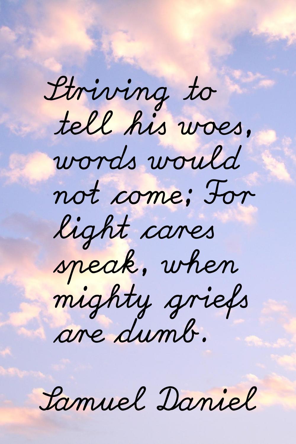 Striving to tell his woes, words would not come; For light cares speak, when mighty griefs are dumb