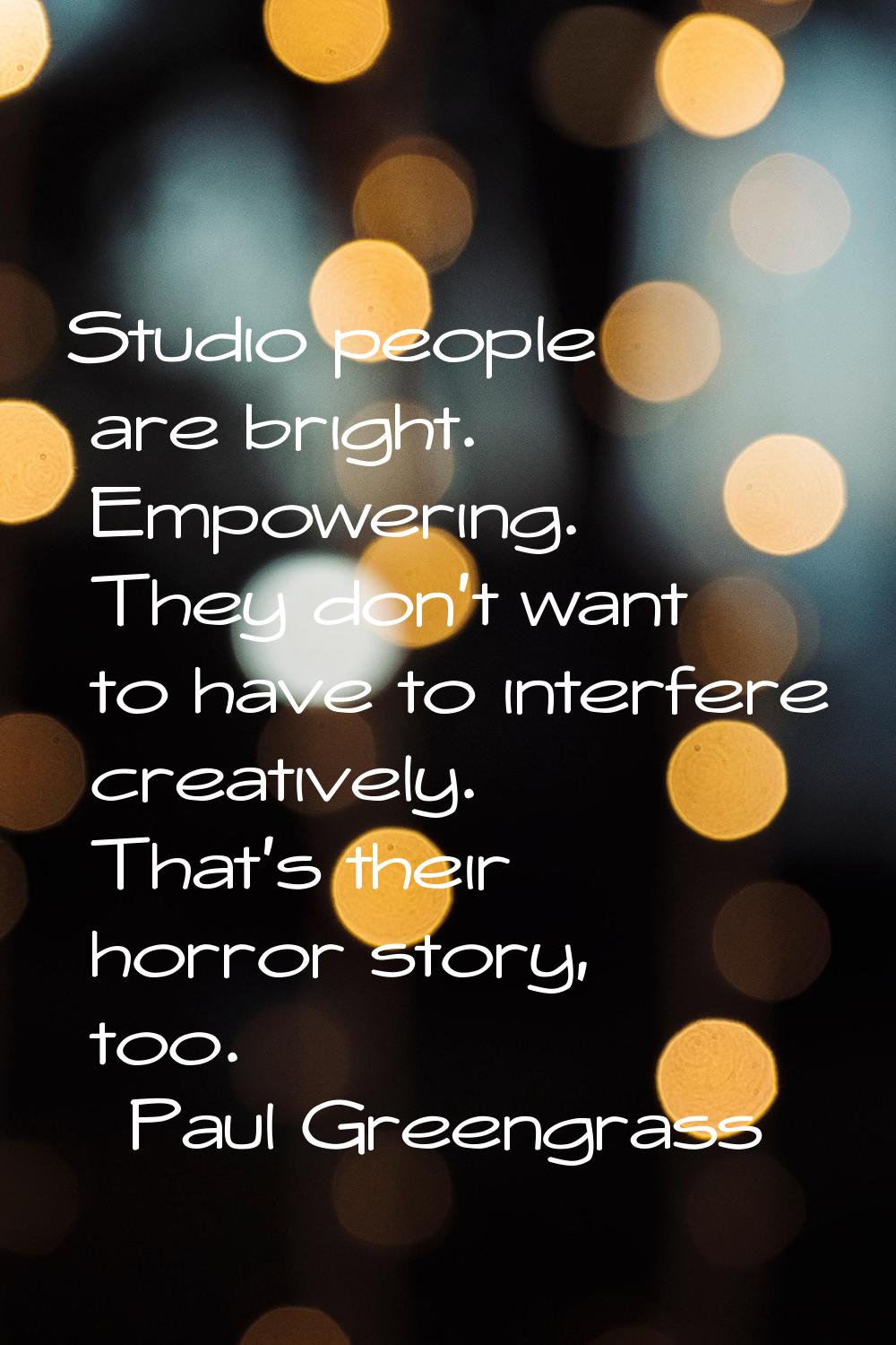 Studio people are bright. Empowering. They don't want to have to interfere creatively. That's their