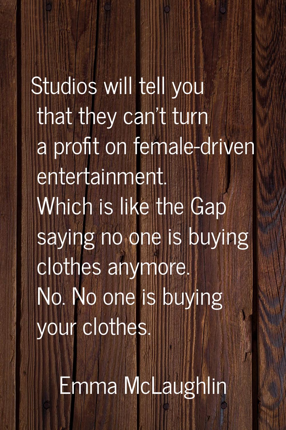 Studios will tell you that they can't turn a profit on female-driven entertainment. Which is like t