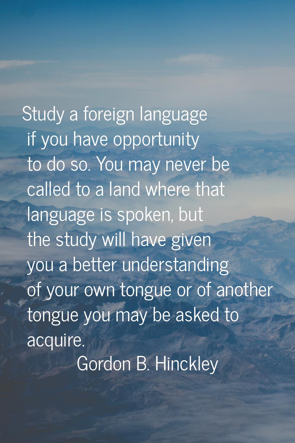 Study a foreign language if you have opportunity to do so. You may never be called to a land where 