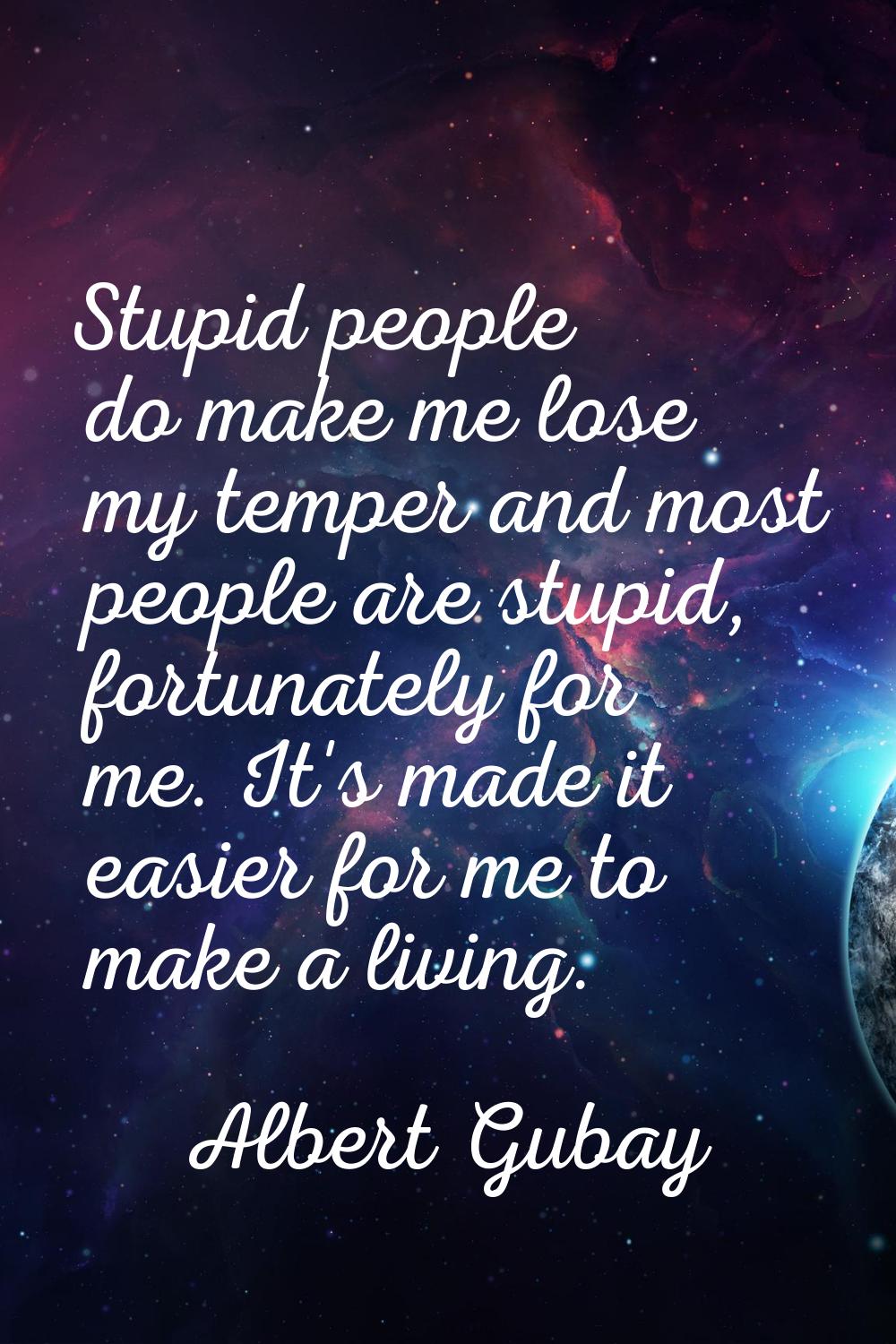 Stupid people do make me lose my temper and most people are stupid, fortunately for me. It's made i