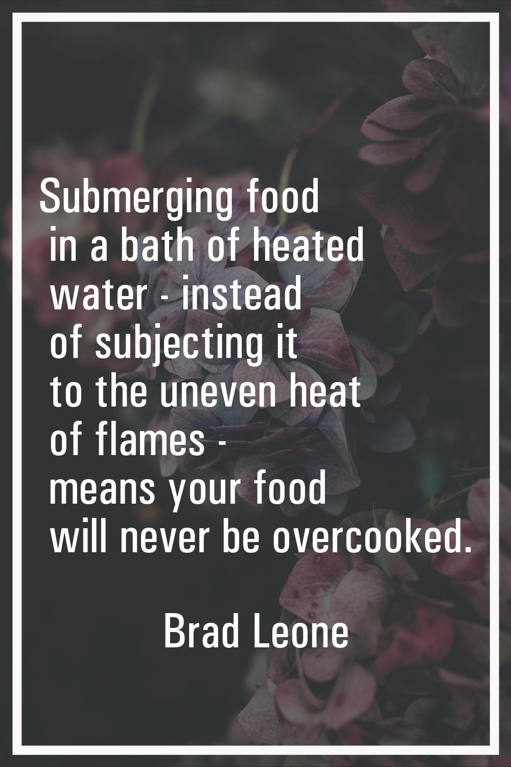 Submerging food in a bath of heated water - instead of subjecting it to the uneven heat of flames -