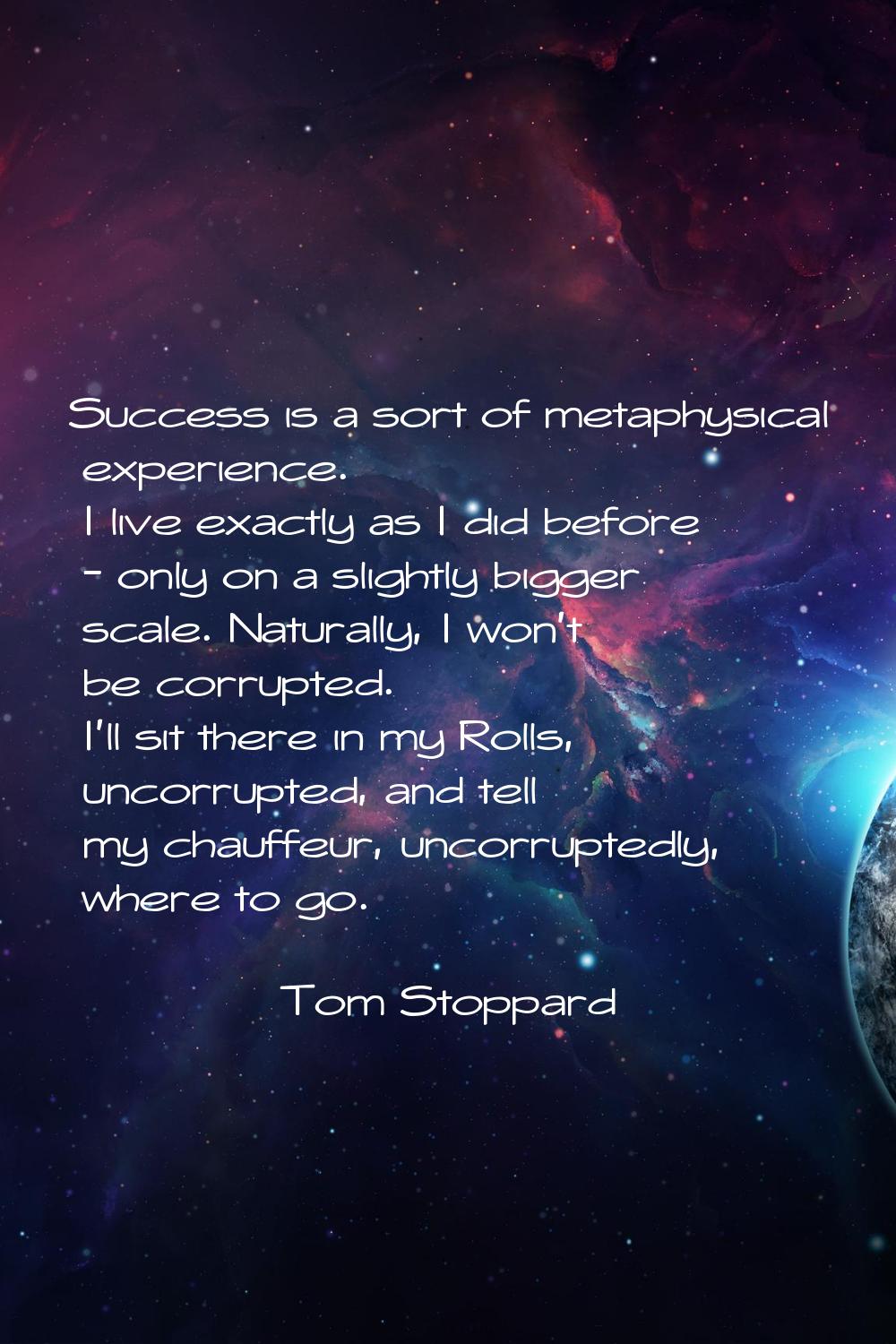 Success is a sort of metaphysical experience. I live exactly as I did before - only on a slightly b